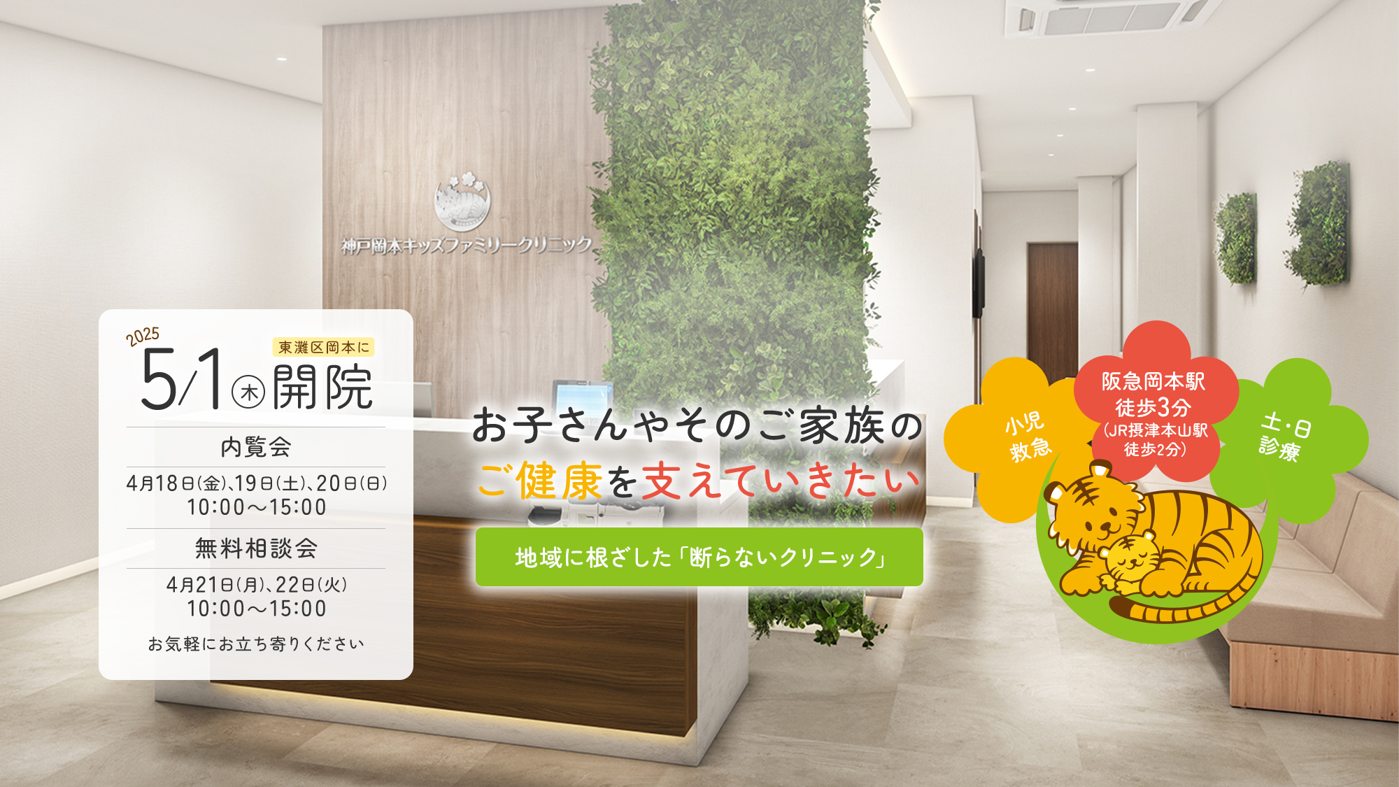 2025年5月1日（木）東灘区岡本に開院 内覧会：4月１８日(金)、１９日(土)、２０日(日)10：00～15：00 無料相談会:４月２１日(月)、２２日(火)10：00～15：00 お気軽にお立ち寄りください　お子さんやそのご家族のご健康を支えていきたい 地域に根ざした「断らないクリニック」